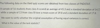 The following data on the third quiz scores are obtained from two classes of FNDSTAT.
A sample of 16 students from class A scored an average of 45.3 and a standard deviation of 14.7,
while a sample of 13 from class B have a mean score of 39.8 and a standard deviation of 17.8.
We want to verify whether the original assumption of having equal variances is correct.
What is the value of the test statistic?