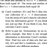 The mean and median of Al's n
= 3 observa-
tions both equal 10. The mean and median of
Bev's n = 5 observations both equal 18.
(a) Carol combines Al's and Bev's data into
one collection of n
8 observations.
Can the mean of Carol's data be calculated
from the information given? If you think
not, just say that. If you think it can, them
calculate Carol's mean.
(b) Refer to part (a). Demonstrate, by an ex-
plicit example, that there is not enough
information to determine Carol's median.
Hint: Find two sets of data sets that sat-
isfy Al's and Bev's conditions, yet, when
combined, give different medians.
