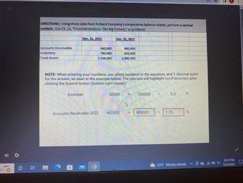 HCS 986 Week 4 Horizontal and Vertical Analysis
O
100
DIRECTIONS: Using these data from Rollaird Company's comparative balance sheets, perform a vertical
analysis. Use Ch. 13, "Financial Analysis: The Big Picture," as guidance.
Dec. 31, 2022
Dec. 31, 2021
Accounts Receivable
460,000
400,000
Inventory
780,000
650,000
Total Assets
3,164,000
2,800,000
NOTE: When entering your numbers, use whole numbers in the equation, and 1 decimal point
for the answer, as seen in the example below. The text box will highlight red if incorrect after
clicking the Submit button (bottom right corner).
Example:
30000 =
6.0
%
Accounts Receivable 2022
= 400000
460000
=
1.15
%
53°F Mostly cloudy
10:23 PM
5/23/2022