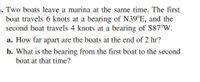 5. Two boats leave a marina at the same time. The first
boat travels 6 knots at a bearing of N39°E, and the
second boat travels 4 knots at a bearing of S87°W.
a. How far apart are the boats at the end of 2 hr?
b. What is the bearing from the first boat to the second
boat at that time?
