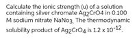 Calculate the ionic strength (u) of a solution
containing silver chromate Ag2CrO4 in 0.100
M sodium nitrate NaNo3. The thermodynamic
solubility product of Ag2CrO4 is 1.2 x 10-12.
