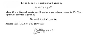 Let M be an n x n matrix over R given by
M = D+u®v"
where D is a diagonal matrix over R and u, v are column vectors in R". The
eigenvalue equation is given by
Mx = (D+u0 vT)x = Ax.
Assume that u;v; + 0. Show that
Σ
+1= 0
(dr – X)
k=1
