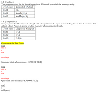 1.2 | lastline.c
This
writes the last line of input given. This could potentially be an empty string.
program
Test case
Еaгреcted Output
test1
mondays\n
asdfqwerty
test2
test3
1.3 | longestline.c
This program should write out the length of the longest line in the input (not including the newline characters which
delimit a line). Please do print a newline character after printing the length.
Test case
Еaгреcted Output
7\n
7\n
10\n
test1
test2
test3
Contents of the Test Cases:
test1
this is
a
test
mondays
[intended blank after mondays – END OF FILE]
test2
this is
a
test
mondays
*[no blank after mondays – END OF FILE]
test3
а
asdfqwerty
