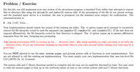 Problem / Exercise
For this lab, you will implement your own version of the rm systems program, a standard Unix utility that attempts to remove
files or directory files using the unlink(2) and rmdir(2) system calls. If the permissions of the file do not permit writing,
and the standard input device is a terminal, the user is prompted (on the standard error output) for confirmation. The
command-syntax is:
$ . /rm [-rf] file...
Your implementation should match the output of the existing rm utility. The -r option causes rm to attempt to recursively
remove the file hierarchy rooted in each file argument (see opendir(3), readdir(3), and closedir(3)). If the user does not
respond affirmatively, the file hierarchy rooted in that directory is skipped. The -f option causes rm to assume affirmative
responses from the user, foregoing any prompting.
Take special precautions NOT to recurse on the .. directory entry. Also think carefully on what you want to do with the
directory entry. If you are concerned, backing up important files on your odin account before testing your code may be a
good idea.
You are NOT allowed to use the exec, system, popen, and pclose system calls or functions in your implementation. You
are not allowed to call the existing rm implementation. You must supply your own implementation that uses low-level file
I/O (APUE Ch. 3), if needed.
The system calls and C library functions needed to complete this lab may not be explicitly discussed in class. You may need
to read the manual pages or look up in the textbook/online on how to use certain system calls and C library functions.
