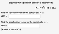 Suppose that a particle's position is described by
r(t) = ti+ (t + 1) k.
Find the velocity vector for the particle at t = 1:
v(1) =
Find the acceleration vector for the particle at t = 1:
a(t) =
(Answer in terms of t.)
