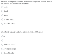 Returning an integer value from the main function is equivalent to calling which of
the following functions with the same value?
exit(3)
O Exit(2)
O _exit(2)
All of the above.
None of the above.
When fork(2) is called, what is the return value in the child process?
1
child process's pid
O parent process's pid
None of the above
