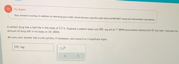 Try Again
Your answer is wrong. In addition to checking your math, check that you used the right data and DID NOT round any intermediate calculations.
A certain drug has a half-life in the body of 3.5 h. Suppose a patient takes one 300. mg pill at 7:00PM and another identical pill 45 min later. Calculate the
amount of drug left in his body at 10:00PM.
Be sure your answer has a unit symbol, if necessary, and round it to 3 significant digits.
559. mg
x10
X