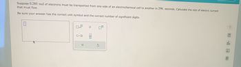 Suppose 0.280 mol of electrons must be transported from one side of an electrochemical cell to another in 296. seconds. Calculate the size of electric current
that must flow.
Be sure your answer has the correct unit symbol and the correct number of significant digits.
0.0
X
μ
010
S
5
Ar
6