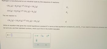 Hydrogen is manufactured on an industrial scale by this sequence of reactions:
CH₂(g) + H₂O(g) = CO (g) + 3H₂(g)
CO(g) + H₂O(g) = CO₂ (g) + H₂ (g)
The net reaction is:
CH₂(g) + 2 H₂O(g) = CO₂(g) + 4H₂(g)
Write an equation that gives the overall equilibrium constant K in terms of the equilibrium constants K₁ and K₂. If you need to include any physical cons
be sure you use their standard symbols, which you'll find in the ALEKS Calculator.
:-0
K =
0.0 00
DO
K₂
X
K