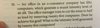 does 35... An office in an e-commerce company has fifty
Sasad od computers, which generate a sound intensity level of
40 dB. The office manager tries to cut the noise to half
moil you as loud by removing twenty-five computers. Does he
hns,25280 achieve his goal? What is the intensity level generated
oby twenty-five computers? Yws asvom nort
d that is barely audi-