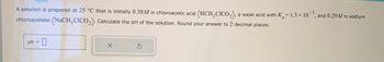 A solution is prepared at 25 °C that is initially 0.38M in chloroacetic acid (HCH₂CICO₂), a weak acid with K=1.3 x 10, and 0.29 M in sodium
chloroacetate (NaCH₂CICO₂). Calculate the pH of the solution. Round your answer to 2 decimal places.
-0
pH =
X