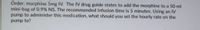 Order: morphine 5mg IV. The IV drug guide states to add the morphine to a 50 ml
mini-bag of 0.9% NS. The recommended infusion time is 5 minutes. Using an IV
pump to administer this medication, what should you set the hourly rate on the
pump to?

