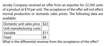 Jacoby Company received an offer from an exporter for 22,300 units
of a product at $19 per unit. The acceptance of the offer will not affect
normal production or domestic sales prices. The following data are
available:
Domestic unit sales price $22
Unit manufacturing costs:
Variable
Fixed
$11
$4
What is the differential revenue from the acceptance of the offer?