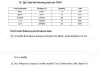 Q1 (a) Enter the following data into PSPP:
Product Name
Product ID
Quantity
Cost
Milk
M001
10
340
Bread
B987
23
450
Coffee
CF0003
20
230
Tea
TD3400
12
460
Jam
JX4000
25
300
Perform the following on the above data:
b) Using the Descriptive analysis calculate the Mean, Mode and Sum for the
Cost variable
c) Do a Frequency analysis on the variable "Cost" and create a Pie chart for it.
