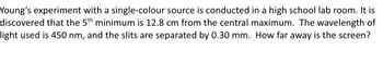 Young's experiment with a single-colour source is conducted in a high school lab room. It is
discovered that the 5th minimum is 12.8 cm from the central maximum. The wavelength of
light used is 450 nm, and the slits are separated by 0.30 mm. How far away is the screen?