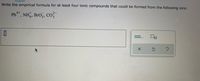 **Task**: Write the empirical formula for at least four ionic compounds that could be formed from the following ions:

Given Ions:
- \( \text{Pb}^{4+} \)
- \( \text{NH}_4^+ \)
- \( \text{BrO}_3^- \)
- \( \text{CO}_3^{2-} \)

**Instructions**: Fill in the blank with the empirical formulas. Consider appropriate combinations of cations and anions to satisfy the charge balance for ionic compounds.

### Explanation of Components

1. **Lead (IV) Ion, \( \text{Pb}^{4+} \)**:
   - This cation has a +4 charge.

2. **Ammonium Ion, \( \text{NH}_4^+ \)**:
   - This cation has a +1 charge.

3. **Bromate Ion, \( \text{BrO}_3^- \)**:
   - This anion has a -1 charge.

4. **Carbonate Ion, \( \text{CO}_3^{2-} \)**:
   - This anion has a -2 charge.

### Example Formulations

To derive the formulas, ensure the total positive charge equals the total negative charge.

- Example 1: \( \text{Pb(BrO}_3\text{)}_4 \)
- Example 2: \( \text{Pb(CO}_3\text{)}_2 \)
- Example 3: \( (\text{NH}_4)_2\text{Pb(BrO}_3\text{)}_2 \)
- Example 4: \( (\text{NH}_4)_4\text{PbC}_4 \)
   
These examples illustrate how combinations of given ions can form balanced ionic compounds.