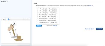 Problem 8
Figure 1
of 1
18 in.
30º
5 in
<
Part A
Which of the following is the correct expression to determine the moment produced by force F about point A? (Figure 1)
O-F cos(30°) (5) - F sin(30°) (18)
O-F cos(30°) (5) + Fsin (30°) (18)
O-F cos(30°) (18) - Fsin(30°) (5)
OF cos (30°) (18) - F sin(30°) (5)
OF cos (30°) (5) + Fsin(30°) (18)
OF cos (30°) (18) + F sin(30°) (5)
F cos(30°) (5) - F sin(30°) (18)
O-F cos (30°) (18) + Fsin(30°) (5)
Submit
My Answers Give Up
Provide Feedback
Continue