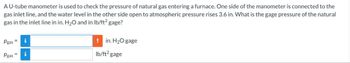 A U-tube manometer is used to check the pressure of natural gas entering a furnace. One side of the manometer is connected to the
gas inlet line, and the water level in the other side open to atmospheric pressure rises 3.6 in. What is the gage pressure of the natural
gas in the inlet line in in. H₂O and in lb/ft² gage?
Pgas =
Pgas =
i
i
! in. H₂O gage
lb/ft² gage