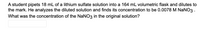 A student pipets 18 mL of a lithium sulfate solution into a 164 mL volumetric flask and dilutes to
the mark. He analyzes the diluted solution and finds its concentration to be 0.0078 M NaNO3 .
What was the concentration of the NaNO3 in the original solution?
