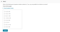 Part C
Which of the following set of quantum numbers (ordered n, l, me, mg) are possible for an electron in an atom?
Check all that apply.
• View Available Hint(s)
O 5, 3, 0, 1/2
O 3, 2, 2, -1/2
O 5, 2, 1, -1/2
O -1, 0, 0, -1/2
O 5, 3, 4, 1/2
O 2, 1, 0, 1
O 4, 3, -4, -1/2
O 2, 2, 2, 1/2
Submit
