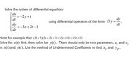 Solve the system of differential equations
dx
=-2y+t
dt
dy
using differential operators of the form Dy:
dy
=-3x + 2t –1
dt
dt
Note for example that (D+5)(3t +2) =3+15t +10 =15t +13
Solve for x(t) first, then solve for y(t). There should only be two parameters, cg and c,
in x(t) and y(t). Use the method of Undetermined Coefficients to find x, and yp.
