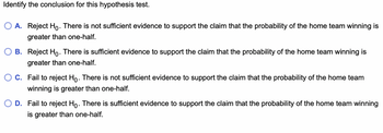 **Identifying the Conclusion for this Hypothesis Test**

In this exercise, you are presented with four possible conclusions for a hypothesis test regarding the probability of the home team winning being greater than one-half. Choose the correct conclusion based on the test results.

**Options:**

- **A.** Reject \( H_0 \). There is not sufficient evidence to support the claim that the probability of the home team winning is greater than one-half.
- **B.** Reject \( H_0 \). There is sufficient evidence to support the claim that the probability of the home team winning is greater than one-half.
- **C.** Fail to reject \( H_0 \). There is not sufficient evidence to support the claim that the probability of the home team winning is greater than one-half.
- **D.** Fail to reject \( H_0 \). There is sufficient evidence to support the claim that the probability of the home team winning is greater than one-half.

To make an accurate conclusion, it's essential to understand the meanings of "Reject \( H_0 \)" and "Fail to reject \( H_0 \)" in the context of hypothesis testing:
- **Reject \( H_0 \):** This indicates that the evidence supports the alternative hypothesis \( H_1 \).
- **Fail to reject \( H_0 \):** This indicates that the evidence does not support the alternative hypothesis \( H_1 \), suggesting the null hypothesis \( H_0 \) is plausible.

Based on the results of your hypothesis test, choose the appropriate conclusion from the options provided.