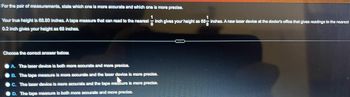 For the pair of measurements, state which one is more accurate and which one is more precise.
1
68-i
Your true height is 68.80 inches. A tape measure that can read to the nearest inch gives your height as 68- inches. A new laser device at the doctor's office that gives readings to the nearest
0.2 inch gives your height as 68 inches.
Choose the correct answer below.
A. The laser device is both more accurate and more precise.
B. The tape measure is more accurate and the laser device is more precise.
C. The laser device is more accurate and the tape measure is more precise.
D. The tape measure is both more accurate and more precise.
---
