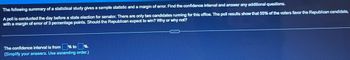 The following summary of a statistical study gives a sample statistic and a margin of error. Find the confidence interval and answer any additional questions.
A poll is conducted the day before a state election for senator. There are only two candidates running for this office. The poll results show that 55% of the voters favor the Republican candidate.
with a margin of error of 3 percentage points. Should the Republican expect to win? Why or why not?
% to %.
The confidence interval is from
(Simplify your answers. Use ascending order.)