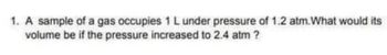 1. A sample of a gas occupies 1 L under pressure of 1.2 atm.What would its
volume be if the pressure increased to 2.4 atm ?