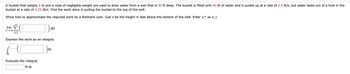 A bucket that weighs 5 lb and a rope of negligible weight are used to draw water from a well that is 50 ft deep. The bucket is filled with 40 lb of water and is pulled up at a rate of 2.5 ft/s, but water leaks out of a hole in the
bucket at a rate of 0.25 lb/s. Find the work done in pulling the bucket to the top of the well.
Show how to approximate the required work by a Riemann sum. (Let x be the height in feet above the bottom of the well. Enter x.* as x₁.)
n
2([
=1
Express the work as an integral.
lim
n→∞
Evaluate the integral.
ft-lb
Ax
dx