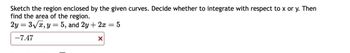 **Problem Statement**

Sketch the region enclosed by the given curves. Decide whether to integrate with respect to \( x \) or \( y \). Then find the area of the region.

Given Equations:
- \( 2y = 3\sqrt{x} \)
- \( y = 5 \)
- \( 2y + 2x = 5 \)

**Solution Attempt**

The answer provided: \(-7.47\) is incorrect. 

*Explanation and Steps*

1. **Graphing the Curves**:
   - **Equation 1**: Rearrange \(2y = 3\sqrt{x}\) to express \(y\) in terms of \(x\):
     \[
     y = \frac{3}{2}\sqrt{x}
     \]
     This is a square root function, which starts at the origin and increases to the right.

   - **Equation 2**: The equation \(y = 5\) is a horizontal line across \(y = 5\).

   - **Equation 3**: Rearrange \(2y + 2x = 5\) to express \(y\):
     \[
     y = -x + \frac{5}{2}
     \]
     This is a straight line with a negative slope.

2. **Decide Integration Method**:
   - Identify where the curves intersect and the regions they enclose. This will guide whether to integrate with respect to \( x \) or \( y \). Set up the integrals to find the exact area of the enclosed region by calculating intersections and the enclosed area.

*Note: Make sure calculations yield a positive area value.*