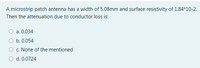 A microstrip patch antenna has a width of 5.08mm and surface resistivity of 1.84*10-2.
Then the attenuation due to conductor loss is:
a. 0.034
b. 0.054
c. None of the mentioned
d. 0.0724
