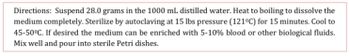 Directions: Suspend 28.0 grams in the 1000 mL distilled water. Heat to boiling to dissolve the
medium completely. Sterilize by autoclaving at 15 lbs pressure (121°C) for 15 minutes. Cool to
45-50°C. If desired the medium can be enriched with 5-10% blood or other biological fluids.
Mix well and pour into sterile Petri dishes.