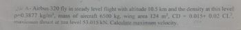 2/A- Airbus 320 fly in steady level flight with altitude 10.5 km and the density at this level
p=0.3877 kg/m³, mass of aircraft 6500 kg, wing area 124 m², CD = 0.015+ 0.02 CL²,
maximum thrust at sea level 53.015 kN. Calculate maximum velocity.
C00