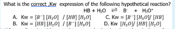 What is the correct,Kw expression of the following hypothetical reaction?
HB + H₂O
A. Kw = [B] [H₂0] / [HB] [H₂0]
B. Kw = [HB] [H₂0] / [B] [H₂0]
B + H3O+
C. Kw = [B] [H30]/ [HB]
D. Kw [H30] [HB] [H₂0]