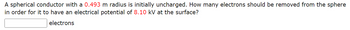 **Problem Statement:**

A spherical conductor with a radius of 0.493 meters is initially uncharged. How many electrons should be removed from the sphere in order for it to have an electrical potential of 8.10 kV at the surface?

**Input Box:**
- [_____] electrons
