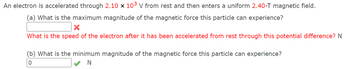 **Physics Problem: Electron in a Magnetic Field**

An electron is accelerated through a potential difference of \(2.10 \times 10^3 \, \text{V}\) from rest and then enters a uniform magnetic field of \(2.40 \, \text{T}\).

**(a)** What is the maximum magnitude of the magnetic force this particle can experience?

- [ Input Field ] ✖ 
- What is the speed of the electron after it has been accelerated from rest through this potential difference? N 

**(b)** What is the minimum magnitude of the magnetic force this particle can experience?

- [ Input Field showing "0" ] ✔ N