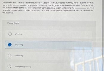Sergey Brin and Larry Page are the founders of Google. Most would agree that they have a superb product,
but in order to grow, the company needed more structure. Together, they agreed to hire Eric Schmidt to join
the executive team as the executive chairman. Schmidt quickly began performing the.
function,
where he created well-structured departments and hired skilled people to perform the various functions of
the business.
Multiple Choice
planning
organizing
controlling
contingency planning
771