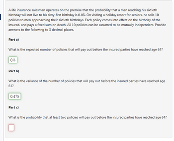 A life insurance salesman operates on the premise that the probability that a man reaching his sixtieth
birthday will not live to his sixty-first birthday is 0.05. On visiting a holiday resort for seniors, he sells 10
policies to men approaching their sixtieth birthdays. Each policy comes into effect on the birthday of the
insured, and pays a fixed sum on death. All 10 policies can be assumed to be mutually independent. Provide
answers to the following to 3 decimal places.
Part a)
What is the expected number of policies that will pay out before the insured parties have reached age 61?
0.5
Part b)
What is the variance of the number of policies that will pay out before the insured parties have reached age
61?
0.475
Part c)
What is the probability that at least two policies will pay out before the insured parties have reached age 61?