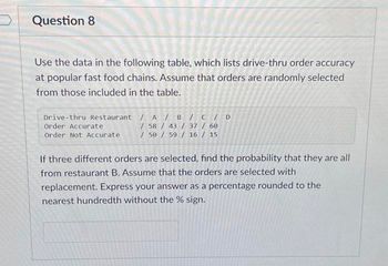 Question 8
Use the data in the following table, which lists drive-thru order accuracy
at popular fast food chains. Assume that orders are randomly selected
from those included in the table.
Drive-thru Restaurant / A/B/C/ D
Order Accurate
/ 58 / 43 / 37 / 60
Order Not Accurate
/ 50 / 59 / 16 / 15
If three different orders are selected, find the probability that they are all
from restaurant B. Assume that the orders are selected with
replacement. Express your answer as a percentage rounded to the
nearest hundredth without the % sign.