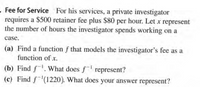 - Fee for Service For his services, a private investigator
requires a $500 retainer fee plus $80 per hour. Let x represent
the number of hours the investigator spends working on a
case.
(a) Find a function f that models the investigator's fee as a
function of x.
(b) Find f. What does f represent?
(c) Find f(1220). What does your answer represent?
