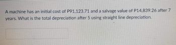 A machine has an initial cost of P91,123.71 and a salvage value of P14,839.26 after 7
years. What is the total depreciation after 5 using straight line depreciation.