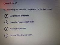 Question 15
The following are payment components of the RVU except
A) Malpractice expenses
B) Physician's education level
Practice expenses
D) Type of Physician's work

