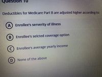 OL UOnsənò
Deductibles for Medicare Part B are adjusted higher according to:
Enrollee's serverity of illness
Enrollee's selcted coverage option
Enrollee's average yearly income
D.
None of the above
