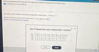 Use the accompanying set of dependent and independent variables to complete parts a through d below.
Click the icon to view the data set.
a) Construct a 95% confidence interval for the dependent variable when x, 9 and x2 -11.
The 95% confidence interval is from a lower limit of to an upper limit of
(Round to two decimal places as needed.)
Set of dependent and independent variables
y
10
11
15 15
20
24
27 32
X₁
2 5
5 9 7
11
16 21
%2
16
10
13 10
2
8 7
4
Print
Done
- X
x