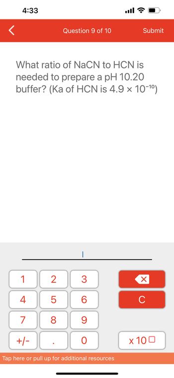 4:33
1
4
7
+/-
2
5
8
Question 9 of 10
What ratio of NaCN to HCN is
needed to prepare a pH 10.20
buffer? (Ka of HCN is 4.9 x 10-¹⁰)
.
3
60
9
O
all?
Tap here or pull up for additional resources
Submit
XU
x 100