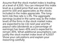 Assume that the stock market index is trading
at a level of 4,500. You can interpret this index
level as a scaled price that was set at some
point to 100 and appreciates as the stocks
included in the index appreciate. The long-
term risk-free rate is 1.3%. The aggregate
earnings (scaled in the same way as the index
level) of the firms in the stock market index
are expected to be 132 next year and the
payout ratio (dividends as a percentage of
earnings) has been 45% and is expected to
remain 45%. What additional assumptions can
justify the stock market index level of 4,500?
Show your calculations and explain your
reasoning carefully
