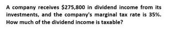 A company receives $275,800 in dividend income from its
investments, and the company's marginal tax rate is 35%.
How much of the dividend income is taxable?