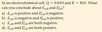 In an electrochemical cell, Q = 0.010 and K = 855. What
can you conclude about Ecell and Ee?
a) Ecel is positive and Een is negative.
b) Ecel is negative and Ee is positive.
c) Egel and Eell are both negative.
d) Ecell and Eel are both positive.
