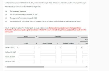 Ivanhoe Company issued $540,000 of 7%, 20-year bonds on January 1, 2027, at face value. Interest is payable annually on January 1
Prepare a tabular summary to record the following events.
(a) The issuance of the bonds.
(b)
The accrual of interest on December 31, 2027.
(c)
The payment of interest on January 1, 2028.
(d) The redemption of the bonds at maturity, assuming interest for the last interest period has been paid and recorded.
Include margin explanations for the changes in revenues and expenses. (If a transaction causes a decrease in Assets, Liabilities or
Stockholders' Equity, place a negative sign (or parentheses) in front of the amount entered for the particular Asset, Liability or Equity item that
was reduced.)
Assets
Cash
Bonds Payable
(a) Jan.1, 2027 $
(b) Dec. 31, 2027
(c) Jan. 1, 2028
(d) Jan. 1, 2,047
Liabilities
Paid
Interest Payable
Com